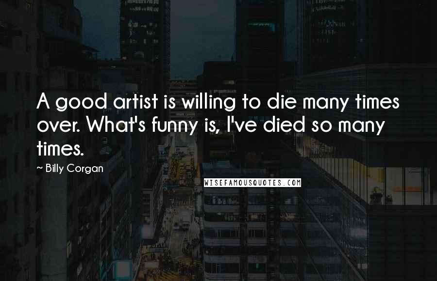 Billy Corgan Quotes: A good artist is willing to die many times over. What's funny is, I've died so many times.