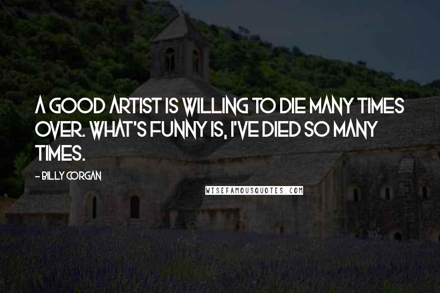 Billy Corgan Quotes: A good artist is willing to die many times over. What's funny is, I've died so many times.
