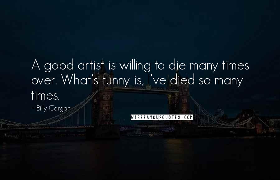 Billy Corgan Quotes: A good artist is willing to die many times over. What's funny is, I've died so many times.