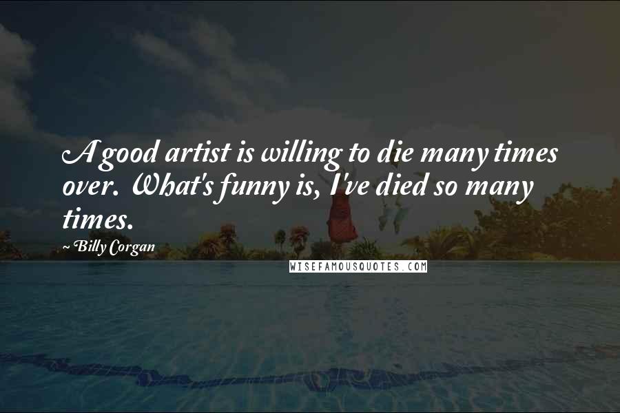 Billy Corgan Quotes: A good artist is willing to die many times over. What's funny is, I've died so many times.