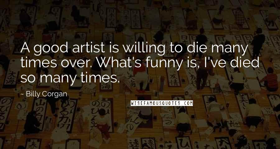 Billy Corgan Quotes: A good artist is willing to die many times over. What's funny is, I've died so many times.