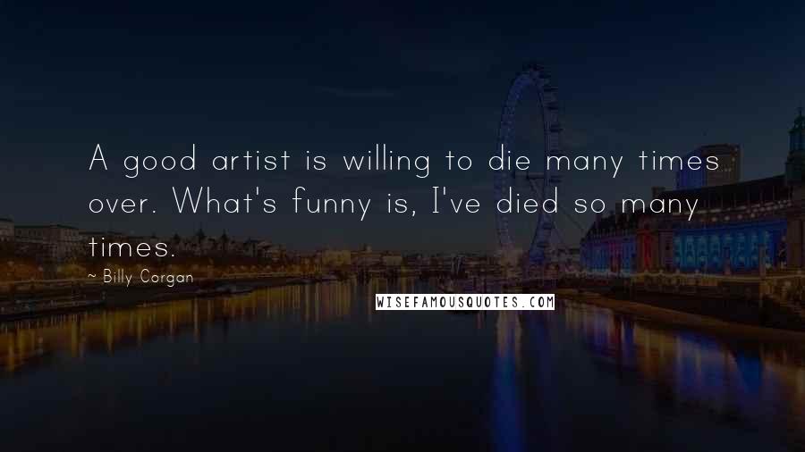 Billy Corgan Quotes: A good artist is willing to die many times over. What's funny is, I've died so many times.