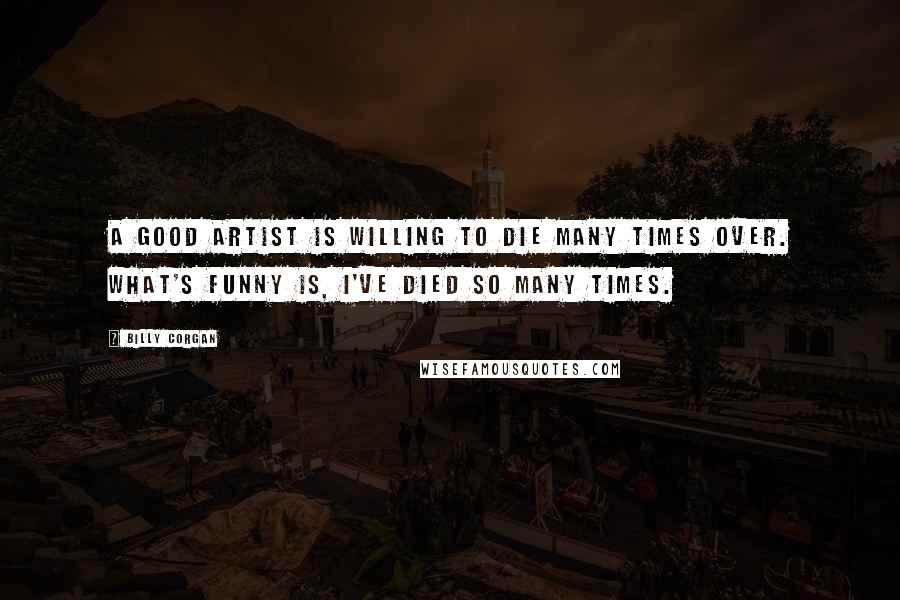 Billy Corgan Quotes: A good artist is willing to die many times over. What's funny is, I've died so many times.