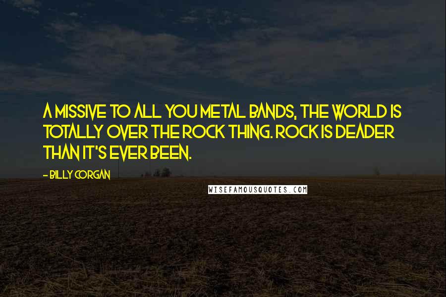 Billy Corgan Quotes: A missive to all you metal bands, the world is totally over the rock thing. Rock is deader than it's ever been.