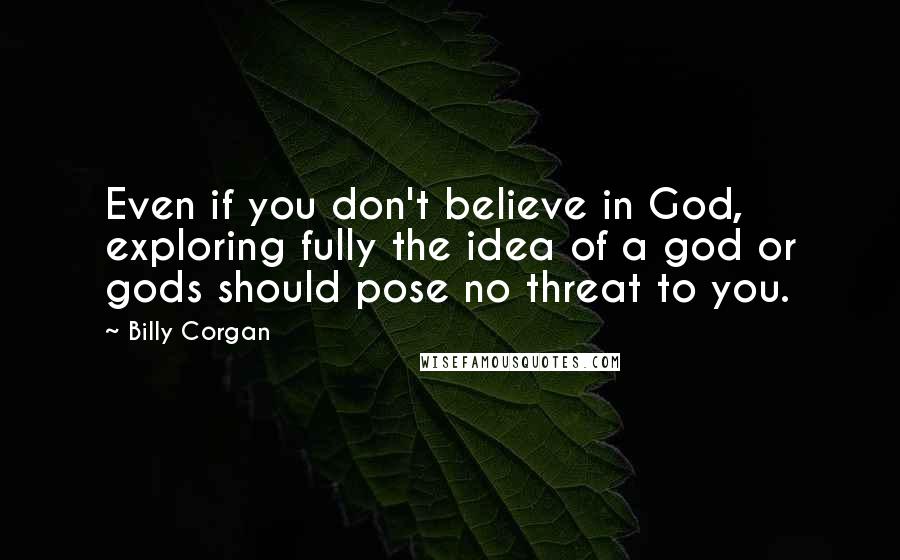 Billy Corgan Quotes: Even if you don't believe in God, exploring fully the idea of a god or gods should pose no threat to you.