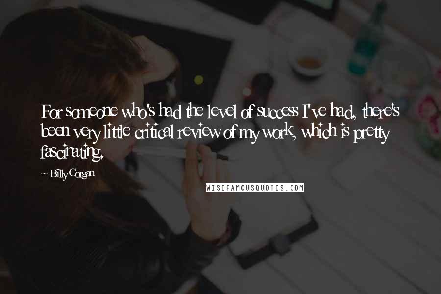 Billy Corgan Quotes: For someone who's had the level of success I've had, there's been very little critical review of my work, which is pretty fascinating.