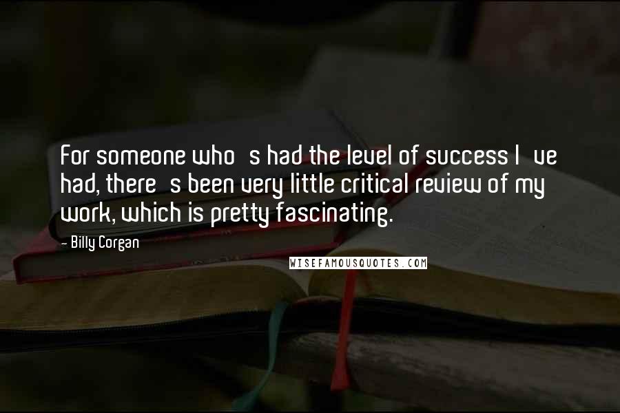 Billy Corgan Quotes: For someone who's had the level of success I've had, there's been very little critical review of my work, which is pretty fascinating.