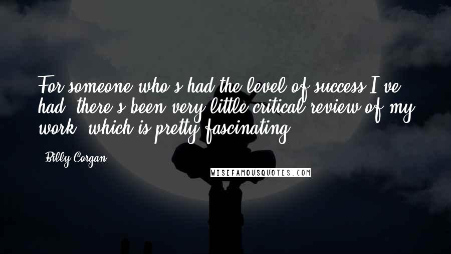 Billy Corgan Quotes: For someone who's had the level of success I've had, there's been very little critical review of my work, which is pretty fascinating.