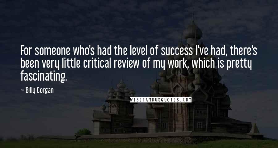 Billy Corgan Quotes: For someone who's had the level of success I've had, there's been very little critical review of my work, which is pretty fascinating.