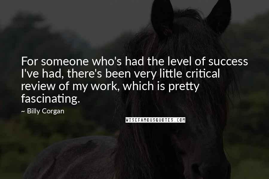 Billy Corgan Quotes: For someone who's had the level of success I've had, there's been very little critical review of my work, which is pretty fascinating.