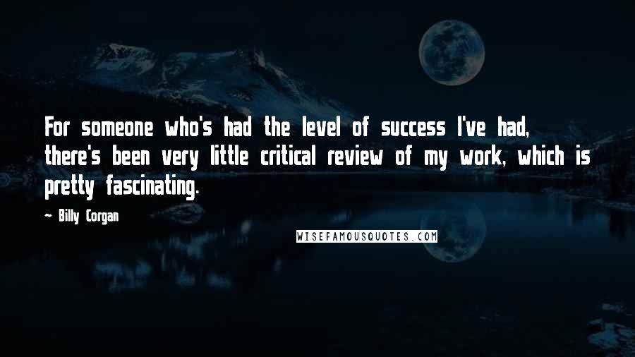 Billy Corgan Quotes: For someone who's had the level of success I've had, there's been very little critical review of my work, which is pretty fascinating.