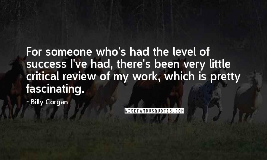 Billy Corgan Quotes: For someone who's had the level of success I've had, there's been very little critical review of my work, which is pretty fascinating.