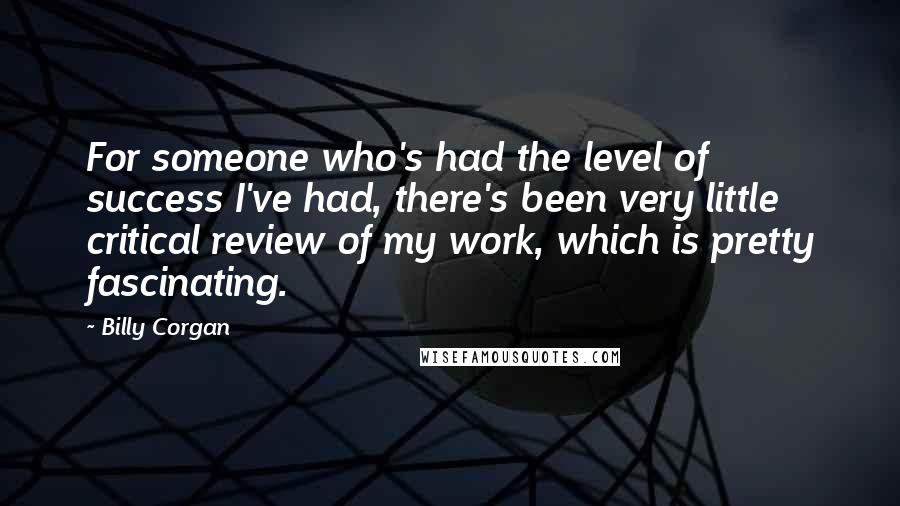 Billy Corgan Quotes: For someone who's had the level of success I've had, there's been very little critical review of my work, which is pretty fascinating.