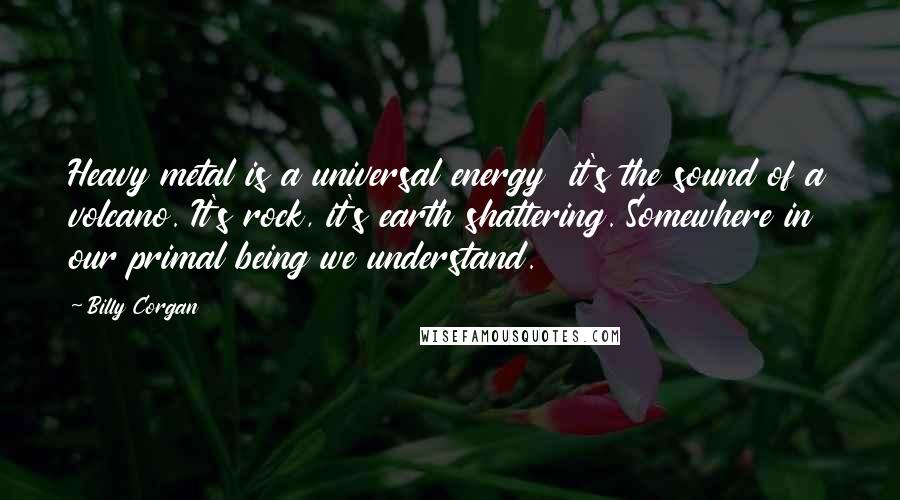 Billy Corgan Quotes: Heavy metal is a universal energy  it's the sound of a volcano. It's rock, it's earth shattering. Somewhere in our primal being we understand.