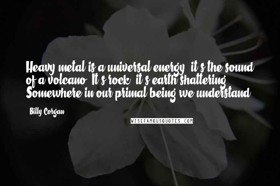 Billy Corgan Quotes: Heavy metal is a universal energy  it's the sound of a volcano. It's rock, it's earth shattering. Somewhere in our primal being we understand.