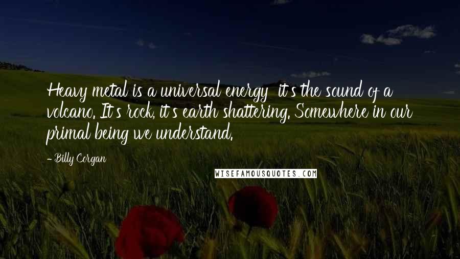 Billy Corgan Quotes: Heavy metal is a universal energy  it's the sound of a volcano. It's rock, it's earth shattering. Somewhere in our primal being we understand.