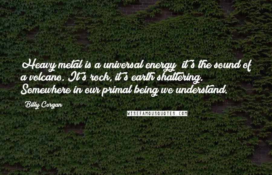 Billy Corgan Quotes: Heavy metal is a universal energy  it's the sound of a volcano. It's rock, it's earth shattering. Somewhere in our primal being we understand.