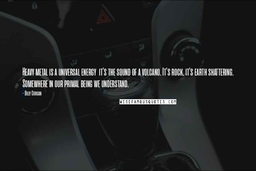 Billy Corgan Quotes: Heavy metal is a universal energy  it's the sound of a volcano. It's rock, it's earth shattering. Somewhere in our primal being we understand.