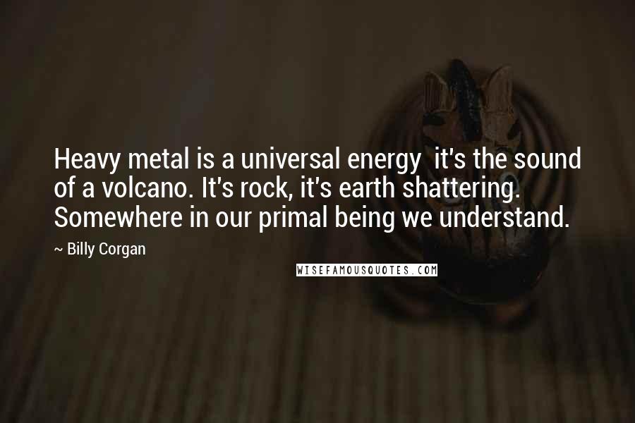 Billy Corgan Quotes: Heavy metal is a universal energy  it's the sound of a volcano. It's rock, it's earth shattering. Somewhere in our primal being we understand.