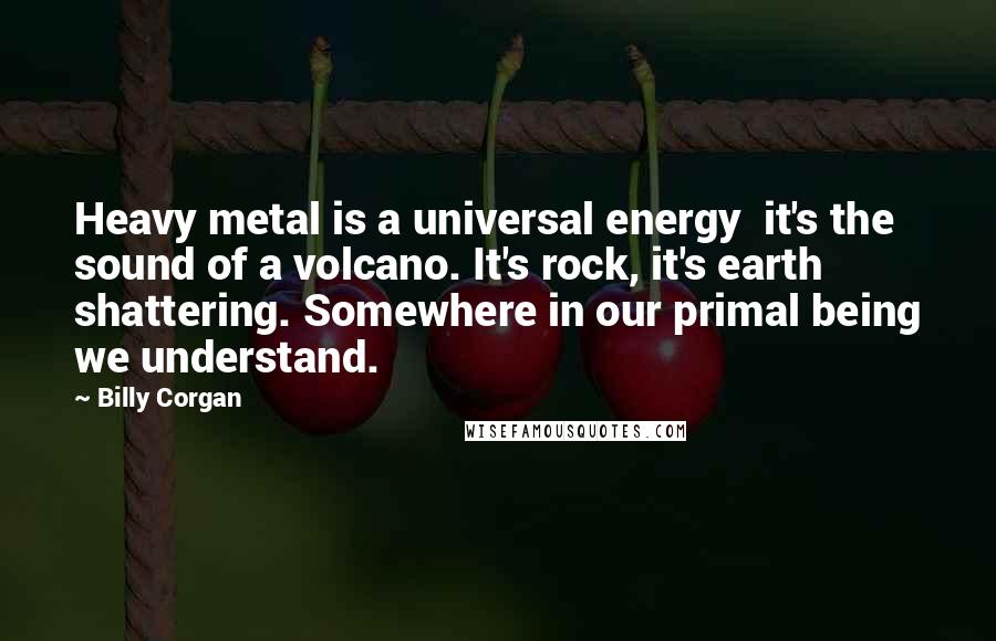 Billy Corgan Quotes: Heavy metal is a universal energy  it's the sound of a volcano. It's rock, it's earth shattering. Somewhere in our primal being we understand.