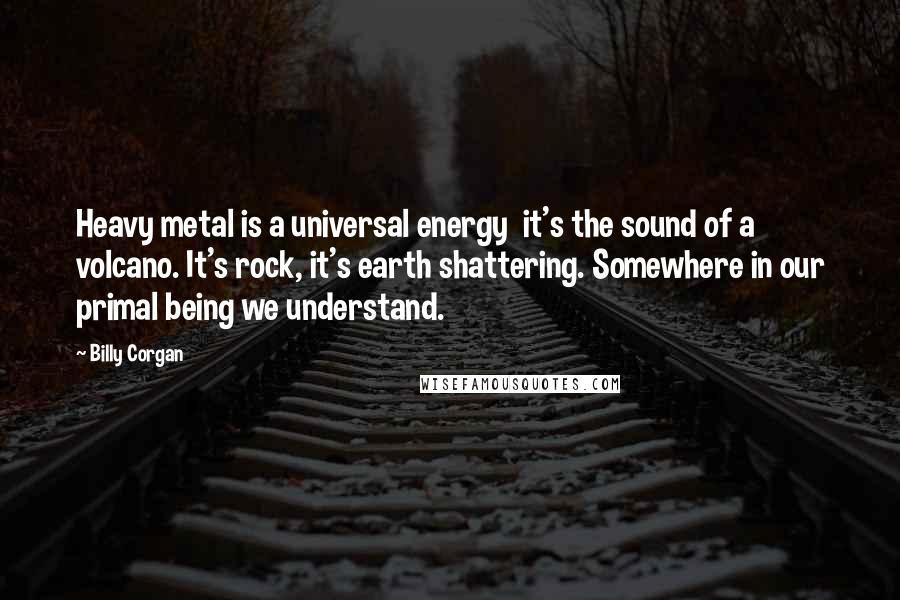 Billy Corgan Quotes: Heavy metal is a universal energy  it's the sound of a volcano. It's rock, it's earth shattering. Somewhere in our primal being we understand.