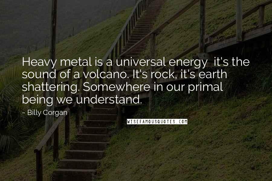 Billy Corgan Quotes: Heavy metal is a universal energy  it's the sound of a volcano. It's rock, it's earth shattering. Somewhere in our primal being we understand.