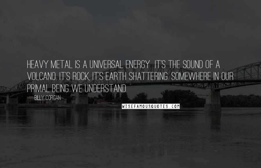 Billy Corgan Quotes: Heavy metal is a universal energy  it's the sound of a volcano. It's rock, it's earth shattering. Somewhere in our primal being we understand.