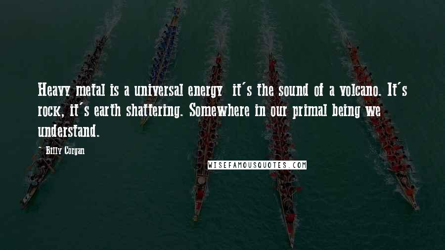 Billy Corgan Quotes: Heavy metal is a universal energy  it's the sound of a volcano. It's rock, it's earth shattering. Somewhere in our primal being we understand.