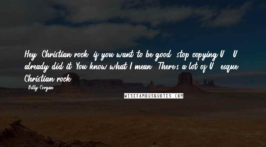 Billy Corgan Quotes: Hey, Christian rock, if you want to be good, stop copying U2. U2 already did it. You know what I mean? There's a lot of U2-esque Christian rock.