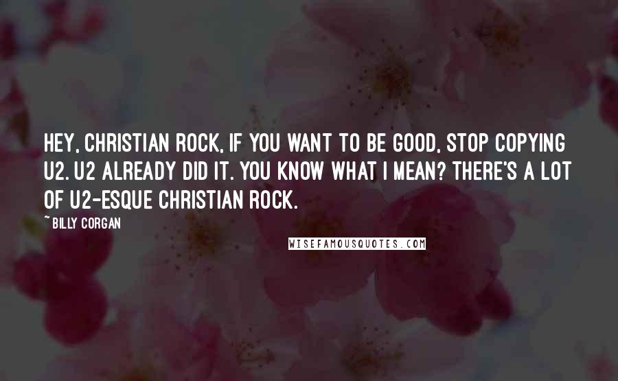 Billy Corgan Quotes: Hey, Christian rock, if you want to be good, stop copying U2. U2 already did it. You know what I mean? There's a lot of U2-esque Christian rock.