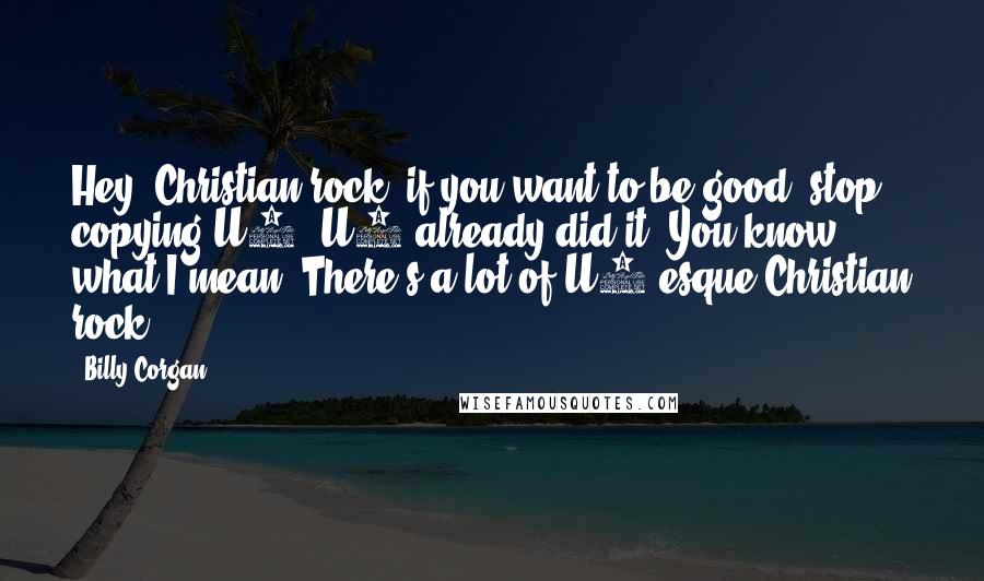 Billy Corgan Quotes: Hey, Christian rock, if you want to be good, stop copying U2. U2 already did it. You know what I mean? There's a lot of U2-esque Christian rock.