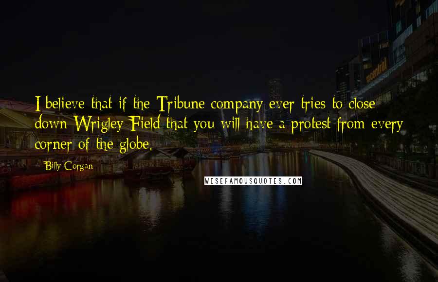 Billy Corgan Quotes: I believe that if the Tribune company ever tries to close down Wrigley Field that you will have a protest from every corner of the globe.