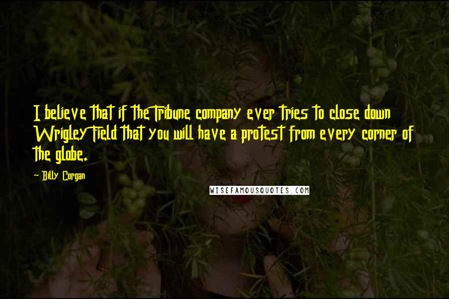 Billy Corgan Quotes: I believe that if the Tribune company ever tries to close down Wrigley Field that you will have a protest from every corner of the globe.