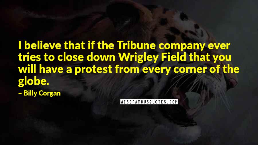 Billy Corgan Quotes: I believe that if the Tribune company ever tries to close down Wrigley Field that you will have a protest from every corner of the globe.