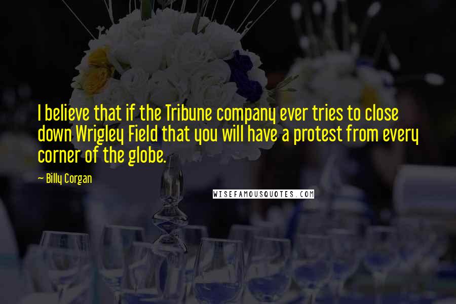 Billy Corgan Quotes: I believe that if the Tribune company ever tries to close down Wrigley Field that you will have a protest from every corner of the globe.