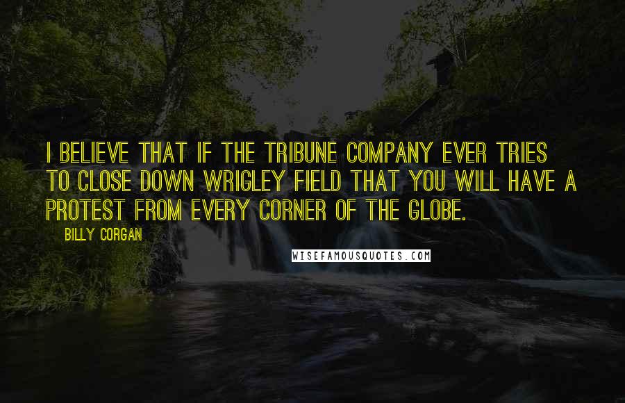 Billy Corgan Quotes: I believe that if the Tribune company ever tries to close down Wrigley Field that you will have a protest from every corner of the globe.