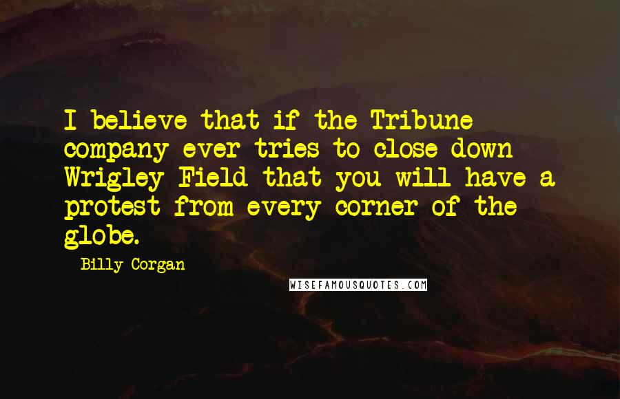 Billy Corgan Quotes: I believe that if the Tribune company ever tries to close down Wrigley Field that you will have a protest from every corner of the globe.