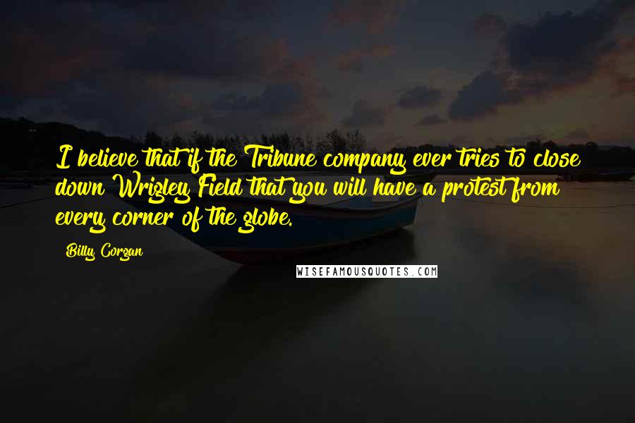 Billy Corgan Quotes: I believe that if the Tribune company ever tries to close down Wrigley Field that you will have a protest from every corner of the globe.