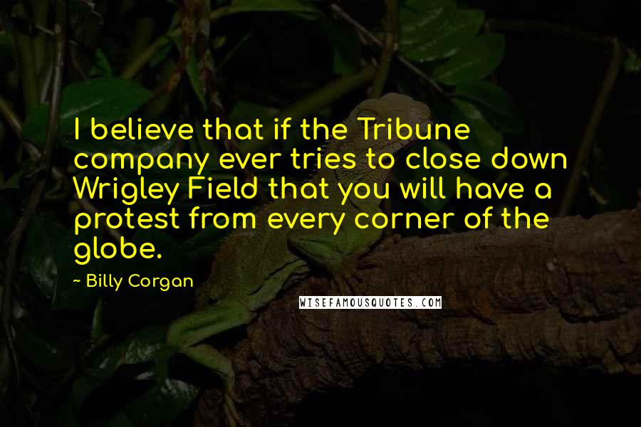 Billy Corgan Quotes: I believe that if the Tribune company ever tries to close down Wrigley Field that you will have a protest from every corner of the globe.