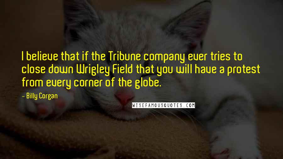 Billy Corgan Quotes: I believe that if the Tribune company ever tries to close down Wrigley Field that you will have a protest from every corner of the globe.