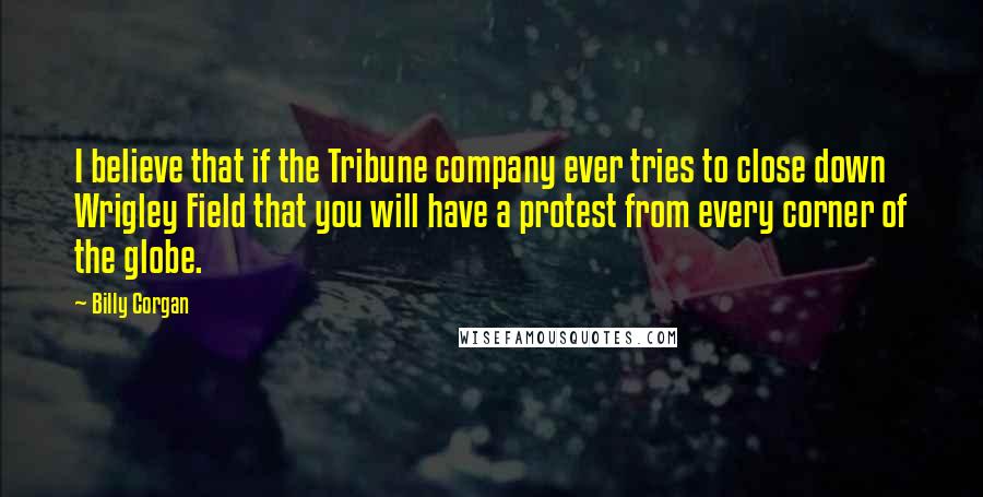 Billy Corgan Quotes: I believe that if the Tribune company ever tries to close down Wrigley Field that you will have a protest from every corner of the globe.