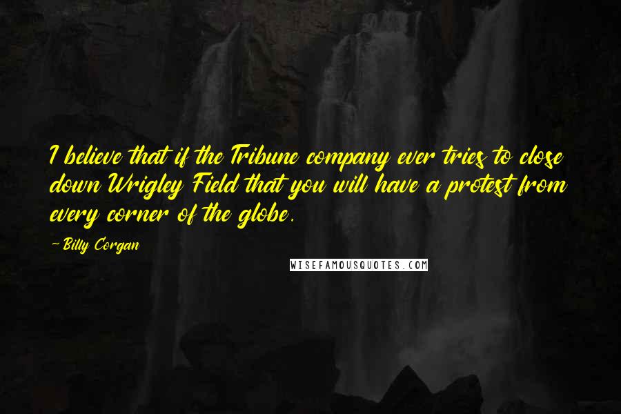 Billy Corgan Quotes: I believe that if the Tribune company ever tries to close down Wrigley Field that you will have a protest from every corner of the globe.