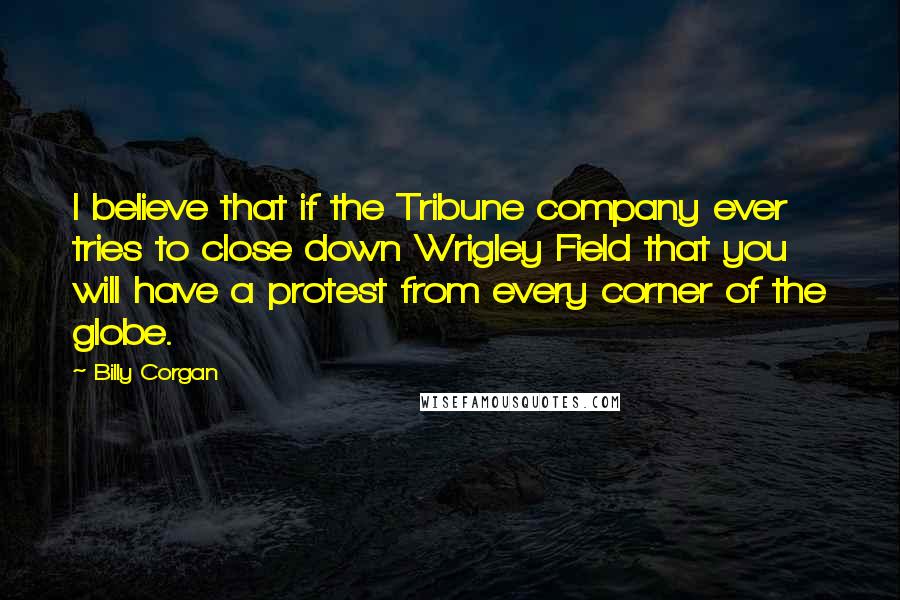 Billy Corgan Quotes: I believe that if the Tribune company ever tries to close down Wrigley Field that you will have a protest from every corner of the globe.