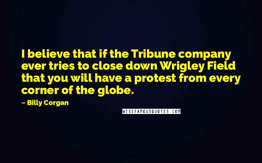 Billy Corgan Quotes: I believe that if the Tribune company ever tries to close down Wrigley Field that you will have a protest from every corner of the globe.