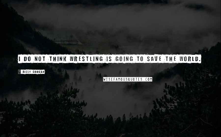 Billy Corgan Quotes: I do not think wrestling is going to save the world.