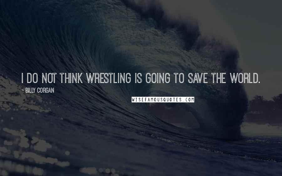 Billy Corgan Quotes: I do not think wrestling is going to save the world.