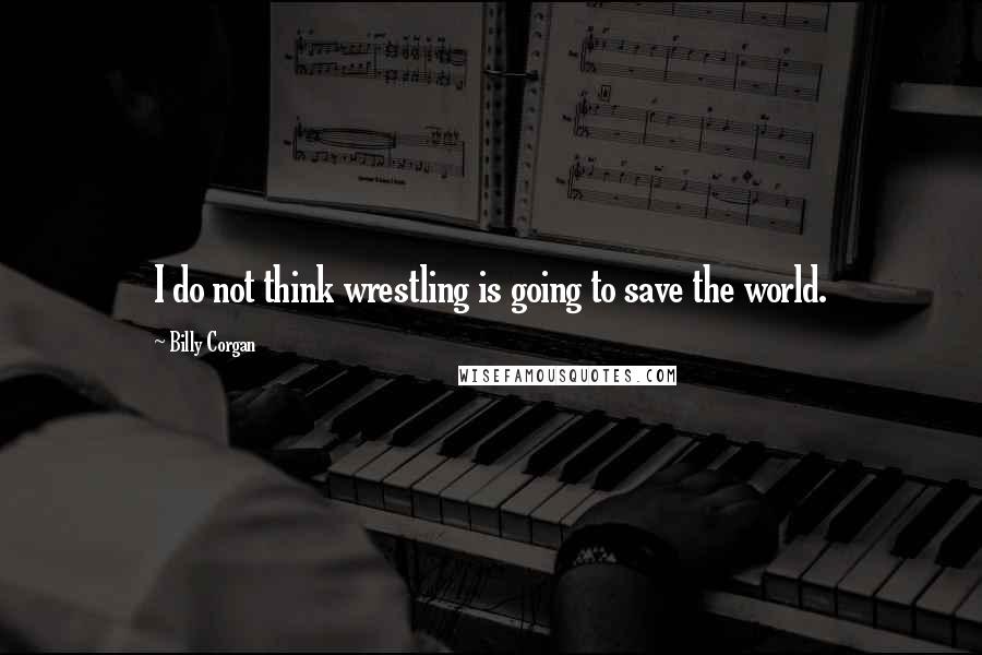 Billy Corgan Quotes: I do not think wrestling is going to save the world.