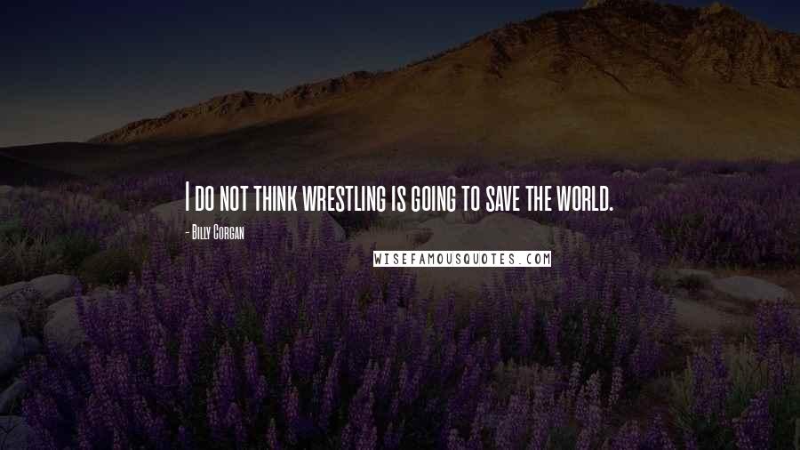 Billy Corgan Quotes: I do not think wrestling is going to save the world.