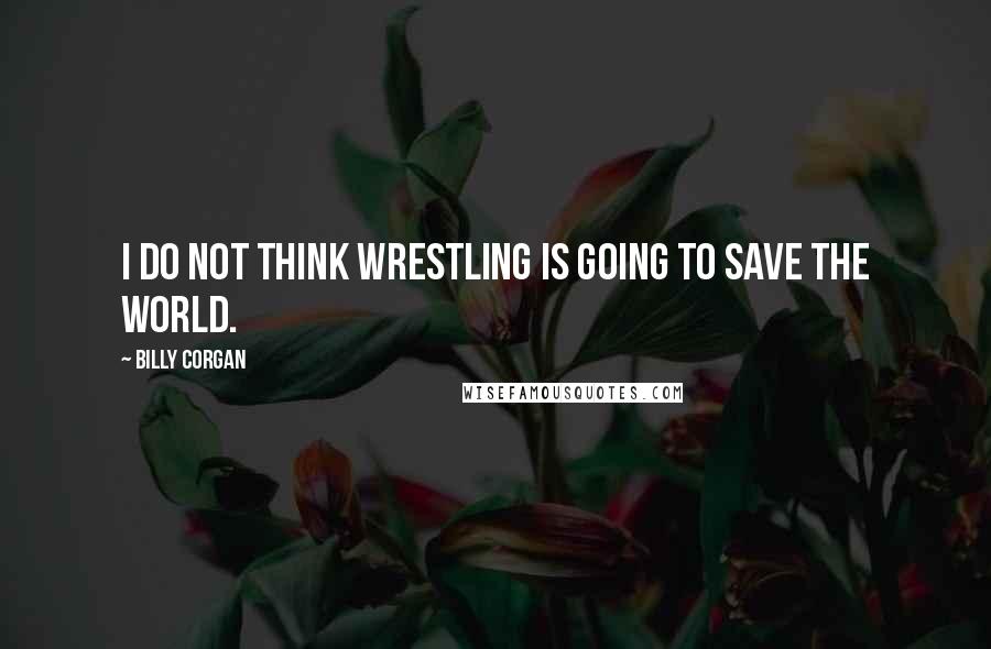 Billy Corgan Quotes: I do not think wrestling is going to save the world.