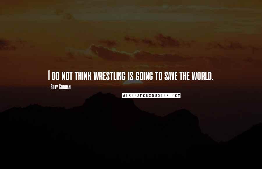 Billy Corgan Quotes: I do not think wrestling is going to save the world.